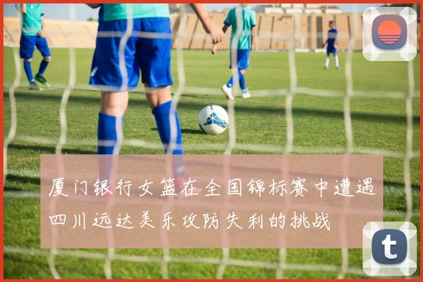 厦门银行女篮在全国锦标赛中遭遇四川远达美乐攻防失利的挑战