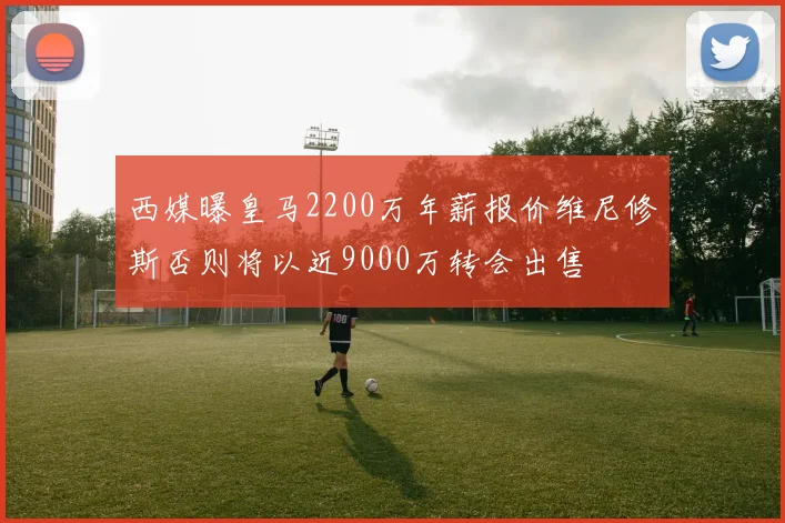 西媒曝皇马2200万年薪报价维尼修斯否则将以近9000万转会出售