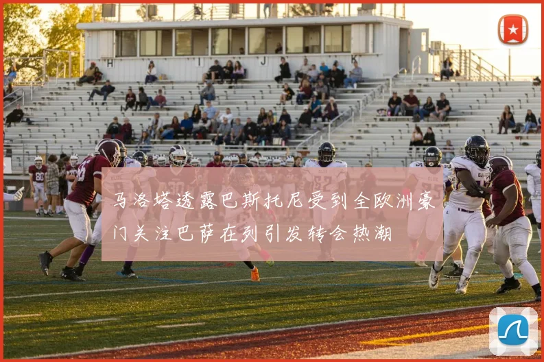 马洛塔透露巴斯托尼受到全欧洲豪门关注巴萨在列引发转会热潮