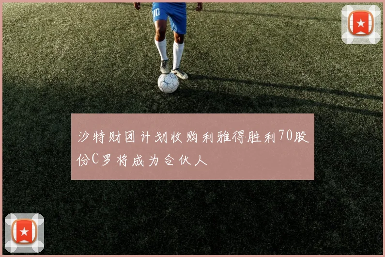 沙特财团计划收购利雅得胜利70股份C罗将成为合伙人