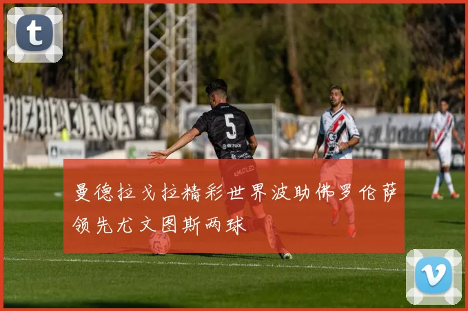 曼德拉戈拉精彩世界波助佛罗伦萨领先尤文图斯两球
