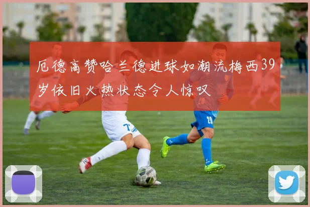 厄德高赞哈兰德进球如潮流梅西39岁依旧火热状态令人惊叹