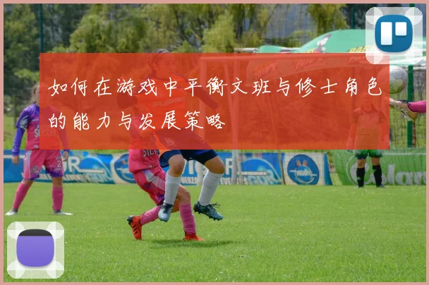 如何在游戏中平衡文班与修士角色的能力与发展策略