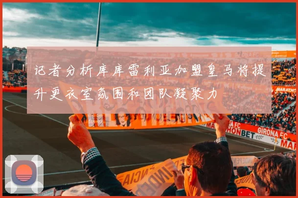 记者分析库库雷利亚加盟皇马将提升更衣室氛围和团队凝聚力
