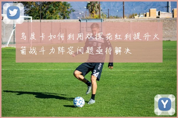 乌度卡如何利用双探花红利提升火箭战斗力阵容问题亟待解决