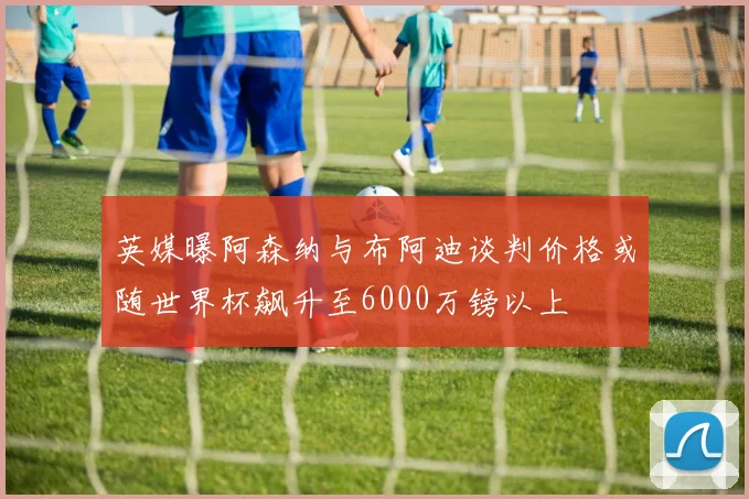 英媒曝阿森纳与布阿迪谈判价格或随世界杯飙升至6000万镑以上