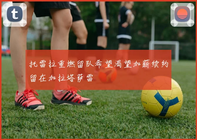 托雷拉重燃留队希望渴望加薪续约留在加拉塔萨雷