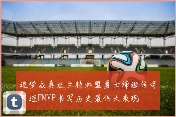 追梦成真杜兰特加盟勇士缔造传奇两连FMVP书写历史最伟大表现