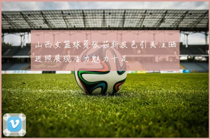 山西女篮球员张茹新发色引关注晒近照展现活力魅力十足