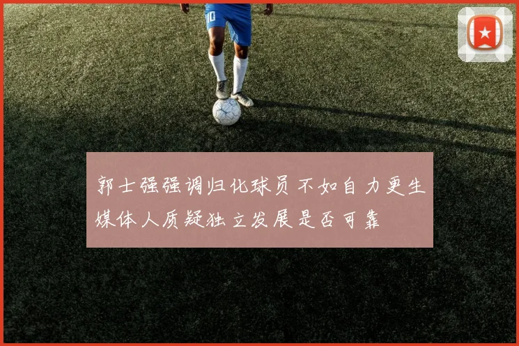 郭士强强调归化球员不如自力更生媒体人质疑独立发展是否可靠