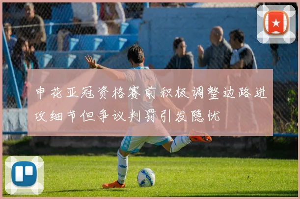 申花亚冠资格赛前积极调整边路进攻细节但争议判罚引发隐忧