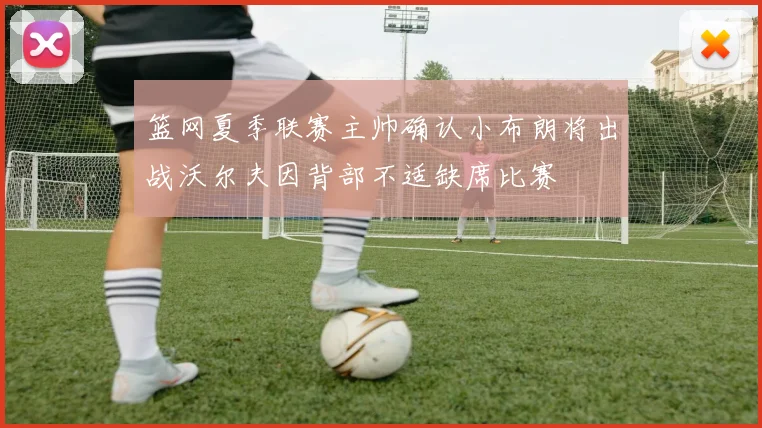 篮网夏季联赛主帅确认小布朗将出战沃尔夫因背部不适缺席比赛