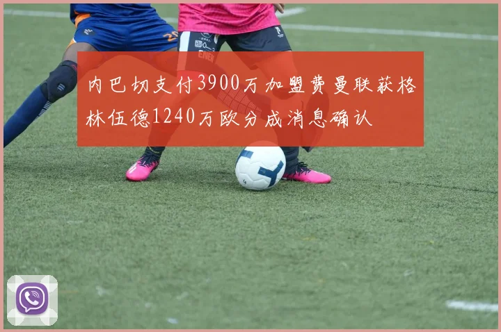 内巴切支付3900万加盟费曼联获格林伍德1240万欧分成消息确认