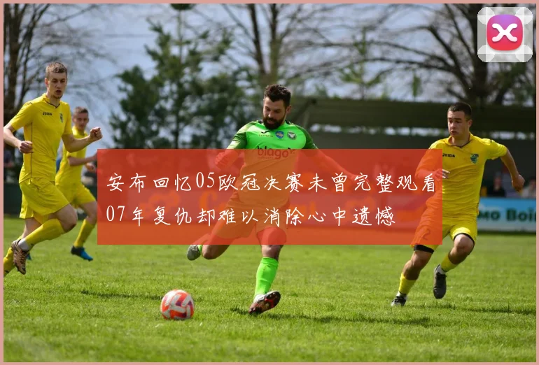 安布回忆05欧冠决赛未曾完整观看07年复仇却难以消除心中遗憾