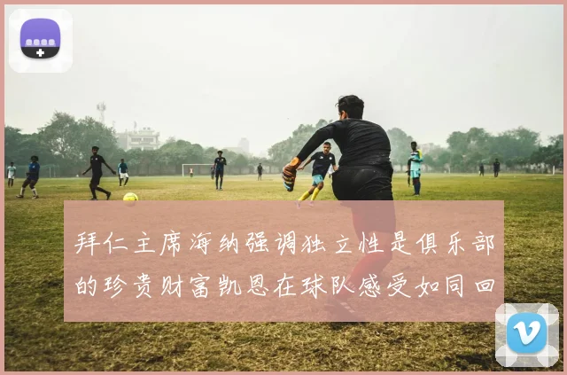 拜仁主席海纳强调独立性是俱乐部的珍贵财富凯恩在球队感受如同回家般自在