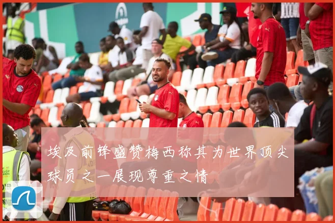 埃及前锋盛赞梅西称其为世界顶尖球员之一展现尊重之情