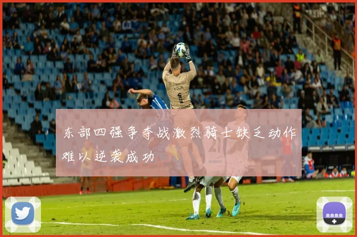 东部四强争夺战激烈骑士缺乏动作难以逆袭成功