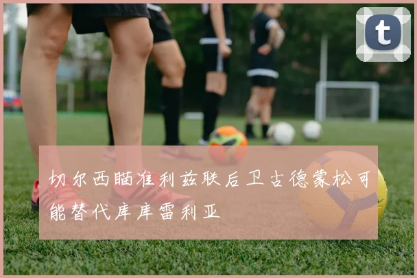 切尔西瞄准利兹联后卫古德蒙松可能替代库库雷利亚
