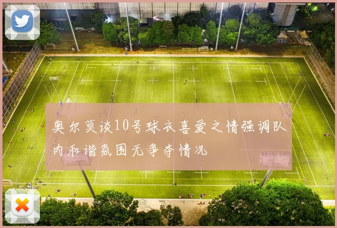 奥尔莫谈10号球衣喜爱之情强调队内和谐氛围无争夺情况