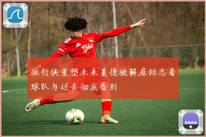 独行侠重塑未来基德被解雇标志着球队与过去彻底告别